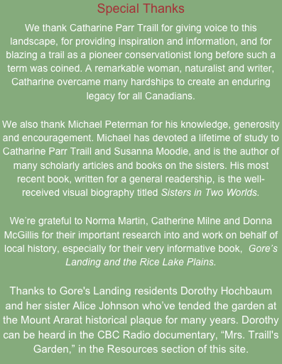 Special Thanks
We thank Catharine Parr Traill for giving voice to this landscape, for providing inspiration and information, and for blazing a trail as a pioneer conservationist long before such a term was coined. A remarkable woman, naturalist and writer, Catharine overcame many hardships to create an enduring legacy for all Canadians.

We also thank Michael Peterman for his knowledge, generosity and encouragement. Michael has devoted a lifetime of study to Catharine Parr Traill and Susanna Moodie, and is the author of many scholarly articles and books on the sisters. His most recent book, written for a general readership, is the well-received visual biography titled Sisters in Two Worlds. 

We’re grateful to Norma Martin, Catherine Milne and Donna McGillis for their important research into and work on behalf of local history, especially for their very informative book,  Gore’s Landing and the Rice Lake Plains.

Thanks to Gore's Landing residents Dorothy Hochbaum and her sister Alice Johnson who’ve tended the garden at the Mount Ararat historical plaque for many years. Dorothy can be heard in the CBC Radio documentary, “Mrs. Traill's Garden,” in the Resources section of this site.  
